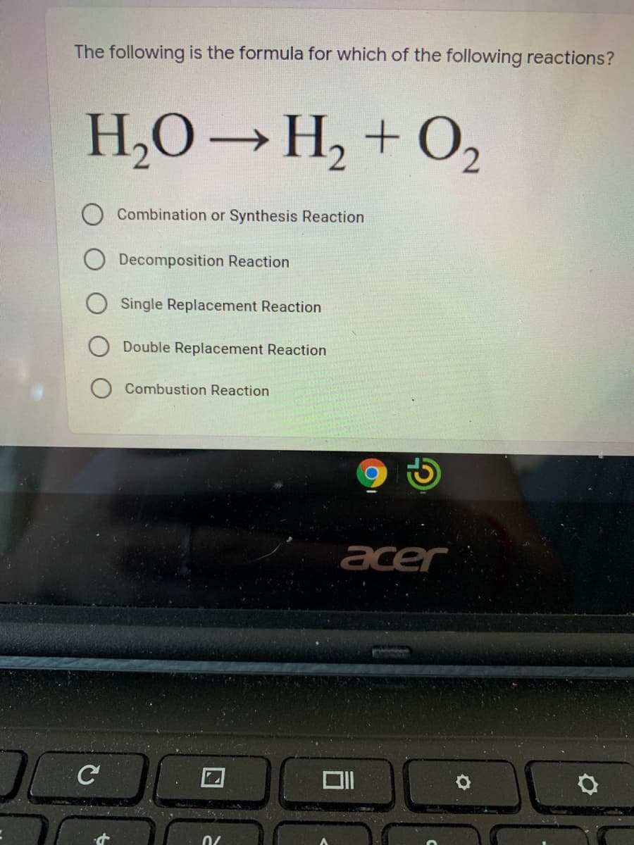 The following is the formula for which of the following reactions?
H,O→H, + O2
Combination or Synthesis Reaction
Decomposition Reaction
Single Replacement Reaction
Double Replacement Reaction
Combustion Reaction
acer
