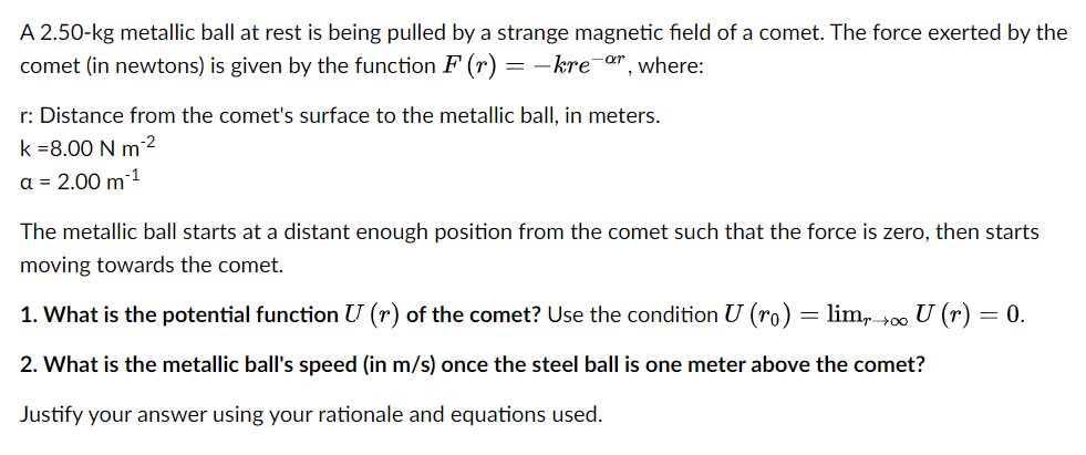 A 2.50-kg metallic ball at rest is being pulled by a strange magnetic field of a comet. The force exerted by the
comet (in newtons) is given by the function F (r) = –kre-r, where:
r: Distance from the comet's surface to the metallic ball, in meters.
k =8.00 N m2
a = 2.00 m 1
The metallic ball starts at a distant enough position from the comet such that the force is zero, then starts
moving towards the comet.
1. What is the potential function U (r) of the comet? Use the condition U (ro) = lim, 00 U (r) = 0.
2. What is the metallic ball's speed (in m/s) once the steel ball is one meter above the comet?
Justify your answer using your rationale and equations used.

