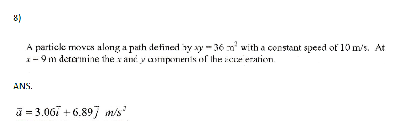 8)
A particle moves along a path defined by xy = 36 m² with a constant speed of 10 m/s. At
x = 9 m determine the x and y components of the acceleration.
ANS.
a = 3.06i +6.897 m/s²