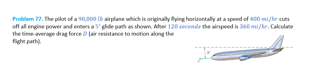 Problem 77. The pilot of a 90,000 lb airplane which is originally flying horizontally at a speed of 400 mi/hr cuts
off all engine power and enters a 5° glide path as shown. After 120 seconds the airspeed is 360 mi/hr. Calculate
the time-average drag force D (air resistance to motion along the
flight path).
5°