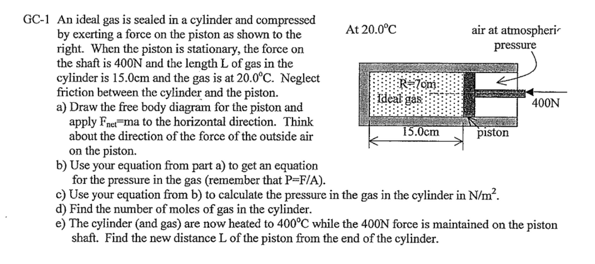 GC-1 An ideal gas is sealed in a cylinder and compressed
by exerting a force on the piston as shown to the
right. When the piston is stationary, the force on
the shaft is 400N and the length L of gas in the
cylinder is 15.0cm and the gas is at 20.0°C. Neglect
friction between the cylinder and the piston.
a) Draw the free body diagram for the piston and
apply Fnet ma to the horizontal direction. Think
about the direction of the force of the outside air
on the piston.
At 20.0°C
R=7cm:
Ideal gas
15.0cm
air at atmospheri
pressure
piston
b) Use your equation from part a) to get an equation
for the pressure in the gas (remember that P=F/A).
c) Use your equation from b) to calculate the pressure in the gas in the cylinder in N/m².
d) Find the number of moles of gas in the cylinder.
400N
e) The cylinder (and gas) are now heated to 400°C while the 400N force is maintained on the piston
shaft. Find the new distance L of the piston from the end of the cylinder.