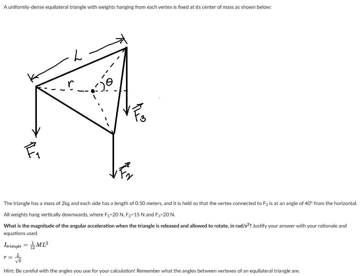 A uniformly-dense equilateral triangle with weights hanging from each vertex is fixed at its center of mass as shown below:
The triangle has a mass of 2kg and each side has a length of 0.50 meters, and it is held so that the vertex connected to F3 is at an angle of 40° from the horizontal.
All weights hang vertically downwards, where F1=20 N, F2=15 N and F3=20 N.
What is the magnitude of the angular acceleration when the triangle is released and allowed to rotate, in rad/s?? Justify your answer with your rationale and
equations used.
Itriangle = ML?
L
r =
V3
Hint: Be careful with the angles you use for your calculation! Remember what the angles between vertexes of an equilateral triangle are.
