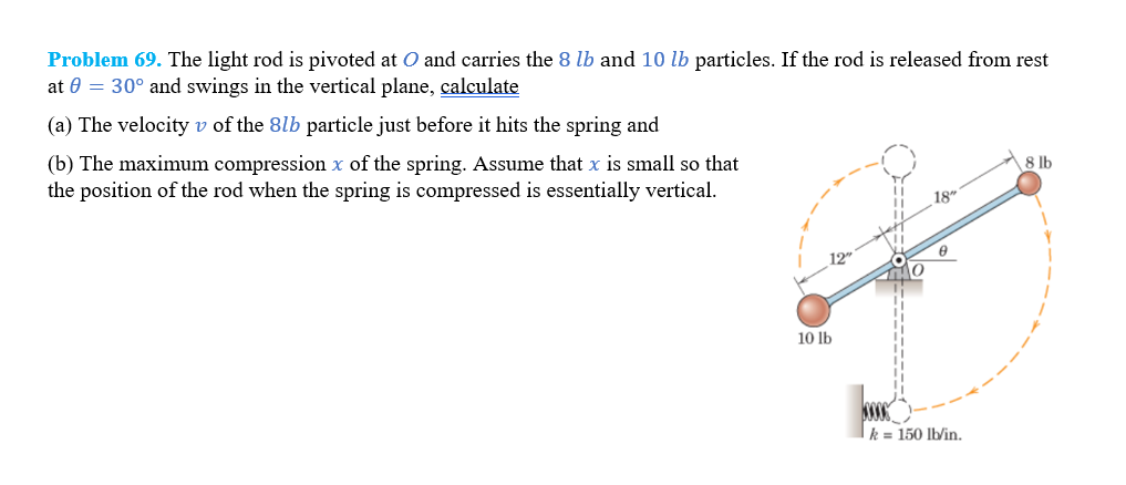 Problem 69. The light rod is pivoted at O and carries the 8 lb and 10 lb particles. If the rod is released from rest
at 0 = 30° and swings in the vertical plane, calculate
(a) The velocity v of the 8lb particle just before it hits the spring and
(b) The maximum compression x of the spring. Assume that x is small so that
the position of the rod when the spring is compressed is essentially vertical.
10 lb
18"
www
k = 150 lb/in.
8 lb