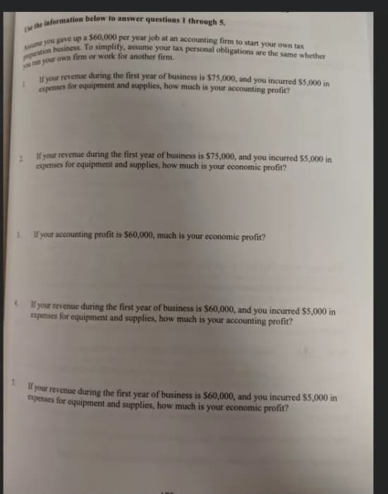 Ee the information below to answer questions I through 5.
mparation business. To simplify, assume your tax personal obligations are the same whether
Aume you gave up a S60,000 per year job at an accounting firm to start your own tax
1.
Iryour revenue during the first year of business is $75,000, and you incurred $5.000 in
cupenses for equipment and supplies, how much is your accounting profit?
If your revenue during the first year of business is $75,000, and you incurred $5,000 in
expenses for equipment and supplies, how much is your economic profit?
If your accounting profit is S60,000, much is your economice profit?
If your revenue during the first year of business is $60,000, and you incurred S5,000 in
expenses for equipment and supplies, how much is your accounting profit?
your revenue during the first year of business is $60,000, and you incurred $5,000 in
expenses for equipment and supplies, how much is your economic profit?
