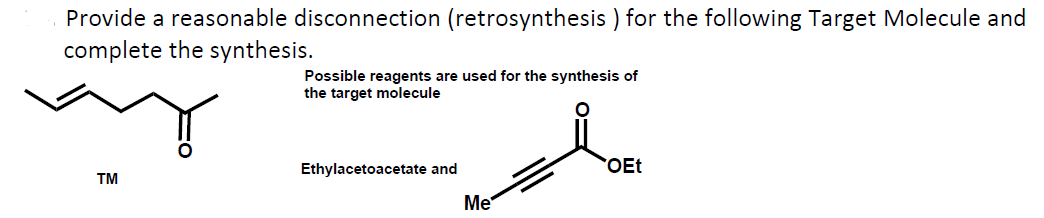Provide a reasonable disconnection (retrosynthesis ) for the following Target Molecule and
complete the synthesis.
Possible reagents are used for the synthesis of
the target molecule
Ethylacetoacetate and
OEt
TM
Me
