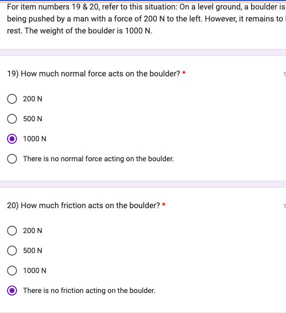 For item numbers 19 & 20, refer to this situation: On a level ground, a boulder is
being pushed by a man with a force of 200 N to the left. However, it remains to
rest. The weight of the boulder is 1000 N.
19) How much normal force acts on the boulder? *
200 N
500 N
1000 N
There is no normal force acting on the boulder.
20) How much friction acts on the boulder? *
200 N
500 N
1000 N
There is no friction acting on the boulder.
1
1