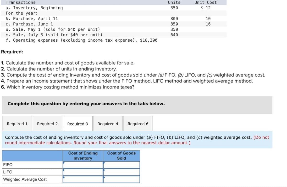 Transactions
a. Inventory, Beginning
For the year:
b. Purchase, April 11
c. Purchase, June 1
d. Sale, May 1 (sold for $40 per unit)
e. Sale, July 3 (sold for $40 per unit)
Units
Unit Cost
350
$ 12
800
10
850
16
350
640
f. Operating expenses (excluding income tax expense), $18,300
Required:
1. Calculate the number and cost of goods available for sale.
2. Calculate the number of units in ending inventory.
3. Compute the cost of ending inventory and cost of goods sold under (a) FIFO, (b) LIFO, and (c) weighted average cost.
4. Prepare an income statement that shows under the FIFO method, LIFO method and weighted average method.
6. Which inventory costing method minimizes income taxes?
Complete this question by entering your answers in the tabs below.
Required 1 Required 2 Required 3
Required 4
Required 6
Compute the cost of ending inventory and cost of goods sold under (a) FIFO, (b) LIFO, and (c) weighted average cost. (Do not
round intermediate calculations. Round your final answers to the nearest dollar amount.)
FIFO
LIFO
Weighted Average Cost
Cost of Ending
Inventory
Cost of Goods
Sold