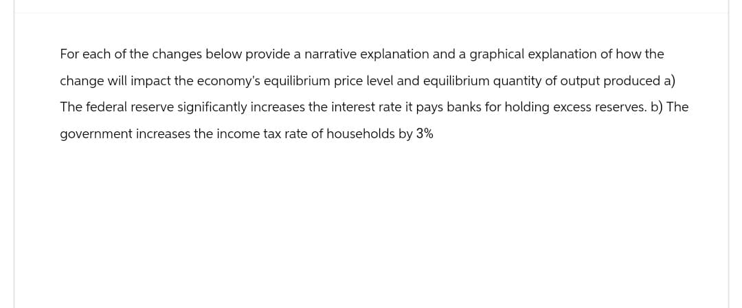 For each of the changes below provide a narrative explanation and a graphical explanation of how the
change will impact the economy's equilibrium price level and equilibrium quantity of output produced a)
The federal reserve significantly increases the interest rate it pays banks for holding excess reserves. b) The
government increases the income tax rate of households by 3%