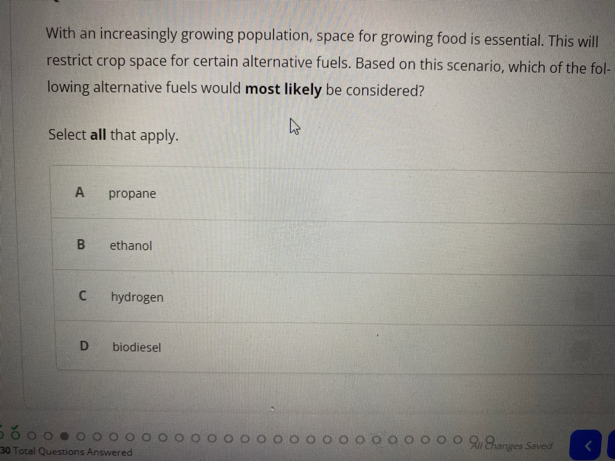 With an increasingly growing population, space for growing food is essential. This will
restrict crop space for certain alternative fuels. Based on this scenario, which of the fol-
lowing alternative fuels would most likely be considered?
Select all that apply.
A.
propane
ethanol
hydrogen
biodiesel
hanges Saved
30 Total Questions Answered
