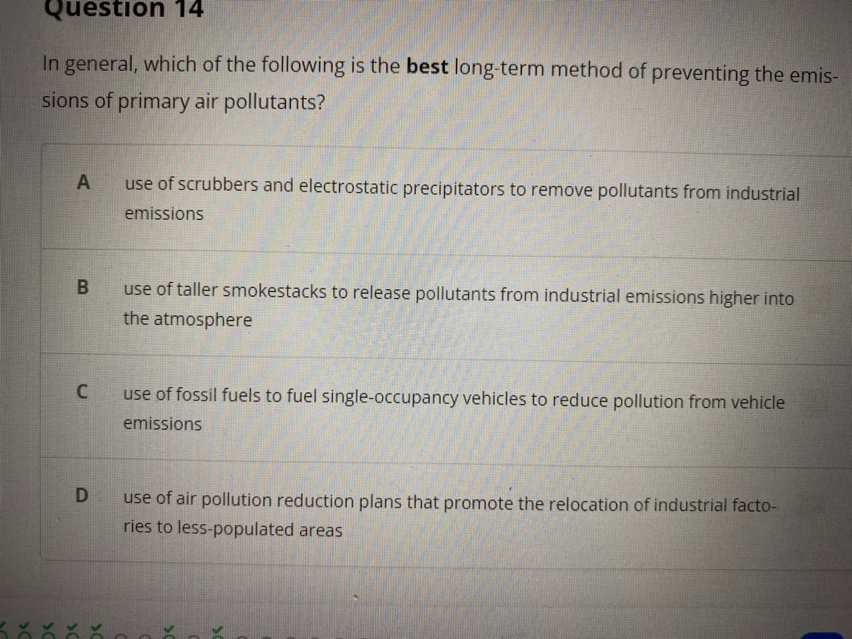Question 14
In general, which of the following is the best long-term method of preventing the emis-
sions of primary air pollutants?
use of scrubbers and electrostatic precipitators to remove pollutants from industrial
emissions
B.
use of taller smokestacks to release pollutants from industrial emissions higher into
the atmosphere
use of fossil fuels to fuel single-occupancy vehicles to reduce pollution from vehicle
emissions
D.
use of air pollution reduction plans that promote the relocation of industrial facto-
ries to less-populated areas
