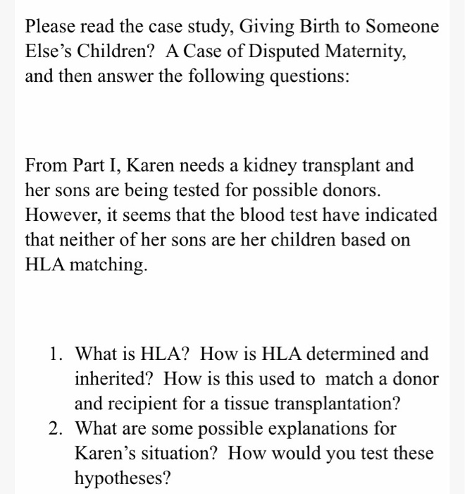 Please read the case study, Giving Birth to Someone
Else's Children? A Case of Disputed Maternity,
and then answer the following questions:
From Part I, Karen needs a kidney transplant and
her sons are being tested for possible donors.
However, it seems that the blood test have indicated
that neither of her sons are her children based on
HLA matching.
1. What is HLA? How is HLA determined and
inherited? How is this used to match a donor
and recipient for a tissue transplantation?
2. What are some possible explanations for
Karen's situation? How would you test these
hypotheses?
