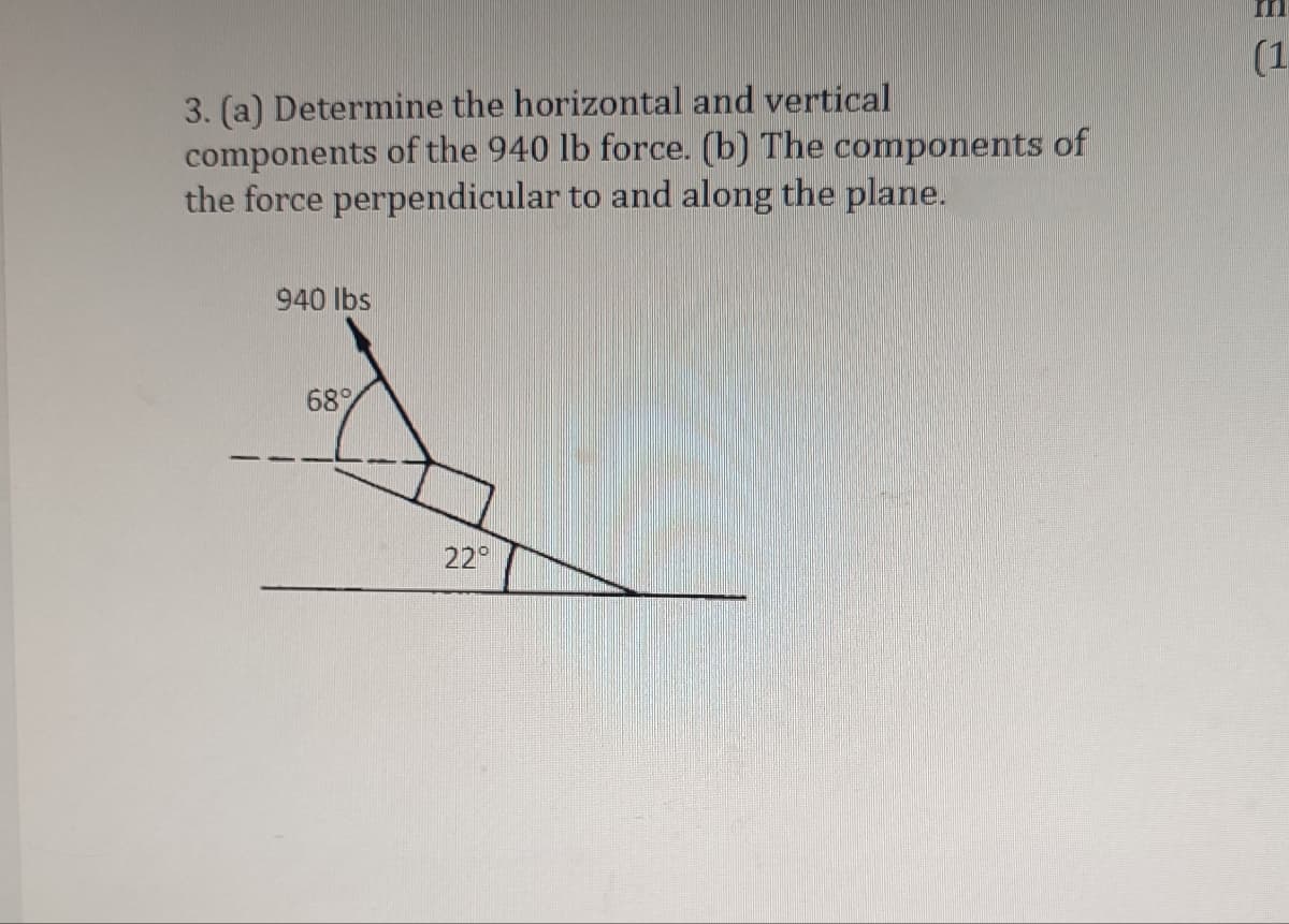 3. (a) Determine the horizontal and vertical
components of the 940 lb force. (b) The components of
the force perpendicular to and along the plane.
940 lbs
68%
22°
(1