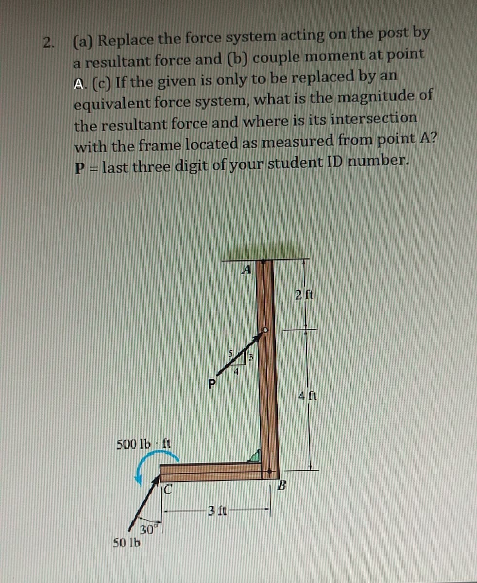 2.
(a) Replace the force system acting on the post by
a resultant force and (b) couple moment at point
A. (c) If the given is only to be replaced by an
equivalent force system, what is the magnitude of
the resultant force and where is its intersection
with the frame located as measured from point A?
P = last three digit of your student ID number.
500 lb ft
30
50 lb
3 ft
F
B
2 ft
4 ft