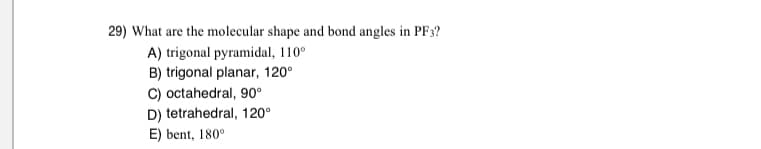 29) What are the molecular shape and bond angles in PF3?
A) trigonal pyramidal, 110°
B) trigonal planar, 120°
C) octahedral, 90°
D) tetrahedral, 120°
E) bent, 180°
