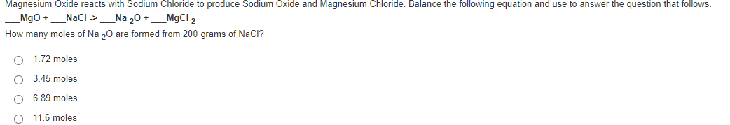 Magnesium Oxide reacts with Sodium Chloride to produce Sodium Oxide and Magnesium Chloride. Balance the following equation and use to answer the question that follows.
Mgo +
NaCI ->
Na 20 +
_MgCI 2
How many moles of Na „0 are formed from 200 grams of NaCl?
1.72 moles
3.45 moles
6.89 moles
O 11.6 moles
O O O
