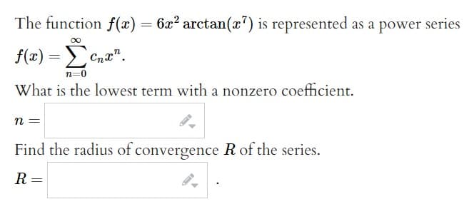 The function f(x) = 6x² arctan(x7) is represented as a power: series
∞
f(x) = Σ cnan.
n=0
What is the lowest term with a nonzero coefficient.
n =
Find the radius of convergence R of the series.
R =