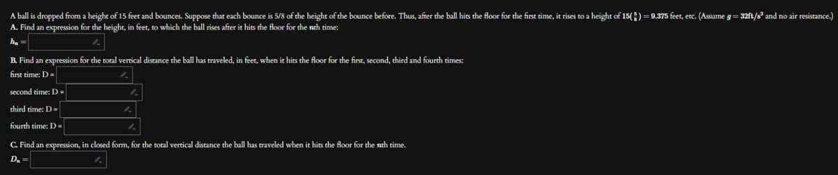 A ball is dropped from a height of 15 feet and bounces. Suppose that each bounce is 5/8 of the height of the bounce before. Thus, after the ball hits the floor for the first time, it rises to a height of 15(g) = 9.375 feet, etc. (Assume g=32ft/s² and no air resistance.)
A. Find an expression for the height, in feet, to which the ball rises after it hits the floor for the nth time:
h₂ =
B. Find an expression for the total vertical distance the ball has traveled, in feet, when it hits the floor for the first, second, third and fourth times:
first time: D =
second time: D =
third time: D=
fourth time: D=
1.
C. Find an expression, in closed form, for the total vertical distance the ball has traveled when it hits the floor for the nth time.
D₁