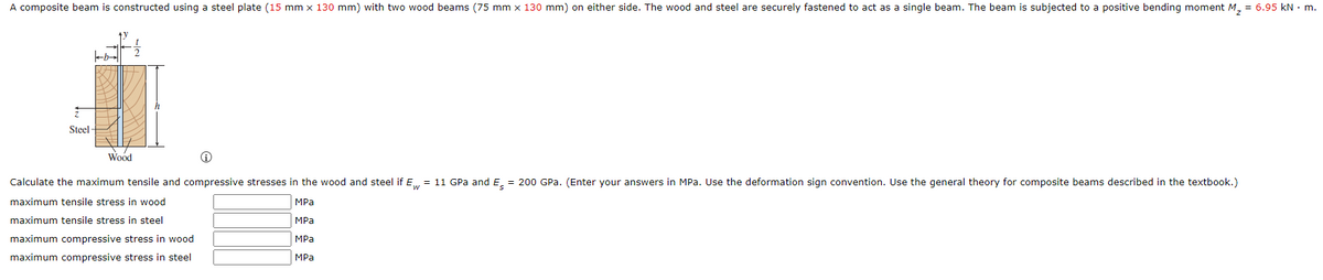 A composite beam is constructed using a steel plate (15 mm x 130 mm) with two wood beams (75 mm x 130 mm) on either side. The wood and steel are securely fastened to act as a single beam. The beam is subjected to a positive bending moment M = 6.95 kN · m.
Steel -
Wood
Calculate the maximum tensile and compressive stresses in the wood and steel if E,. = 11 GPa and E. = 200 GPa. (Enter your answers in MPa. Use the deformation sign convention. Use the general theory for composite beams described in the textbook.)
maximum tensile stress in wood
MPa
maximum tensile stress in steel
MPa
maximum compressive stress in wood
MPa
maximum compressive stress in steel
MPa
