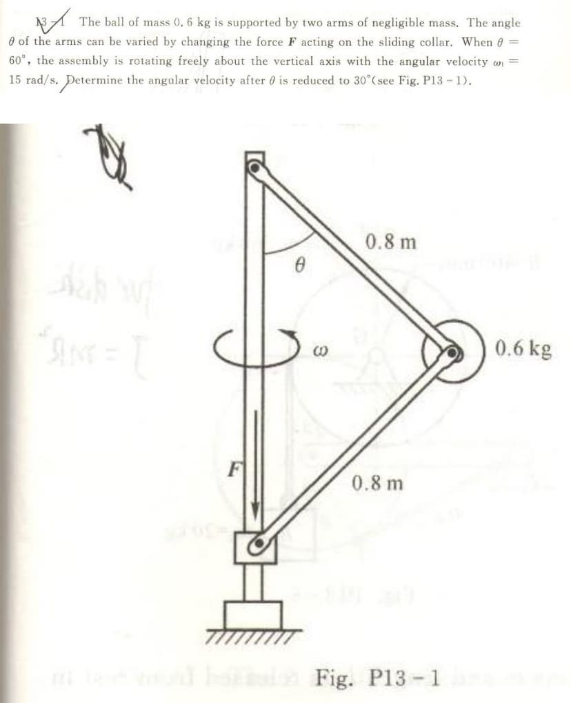 The ball of mass 0. 6 kg is supported by two arms of negligible mass. The angle
O of the arms can be varied by changing the force F acting on the sliding collar. When 6 =
60°, the assembly is rotating freely about the vertical axis with the angular velocity on =
15 rad/s. Determine the angular velocity after 0 is reduced to 30°( see Fig. P13- 1).
0.8 m
0.6 kg
0.8 m
ho n Fig. P13-1
