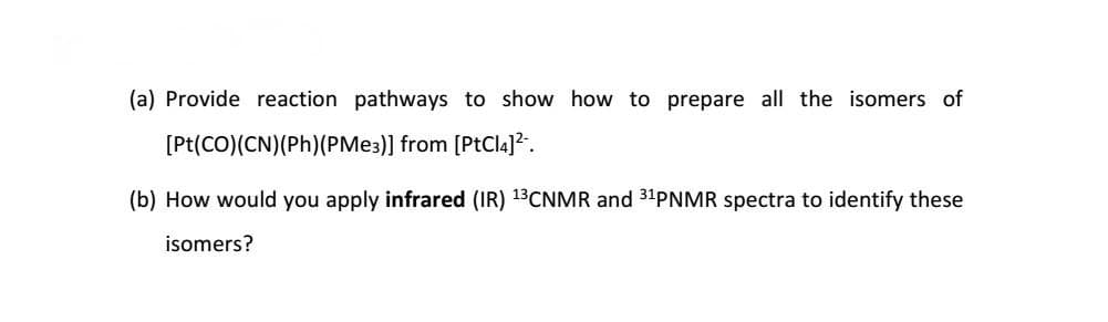 (a) Provide reaction pathways to show how to prepare all the isomers of
[Pt(CO)(CN)(Ph)(PME3)] from [PtCl4]?..
(b) How would you apply infrared (IR) 13CNMR and 31PNMR spectra to identify these
isomers?

