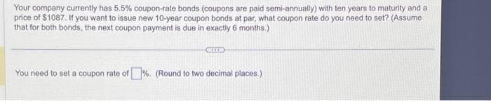 Your company currently has 5.5% coupon-rate bonds (coupons are paid semi-annually) with ten years to maturity and a
price of $1087. If you want to issue new 10-year coupon bonds at par, what coupon rate do you need to set? (Assume
that for both bonds, the next coupon payment is due in exactly 6 months.)
You need to set a coupon rate of %. (Round to two decimal places.)