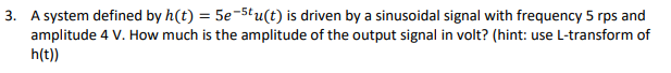 3. A system defined by h(t) = 5e-5tu(t) is driven by a sinusoidal signal with frequency 5 rps and
amplitude 4 V. How much is the amplitude of the output signal in volt? (hint: use L-transform of
h(t))
