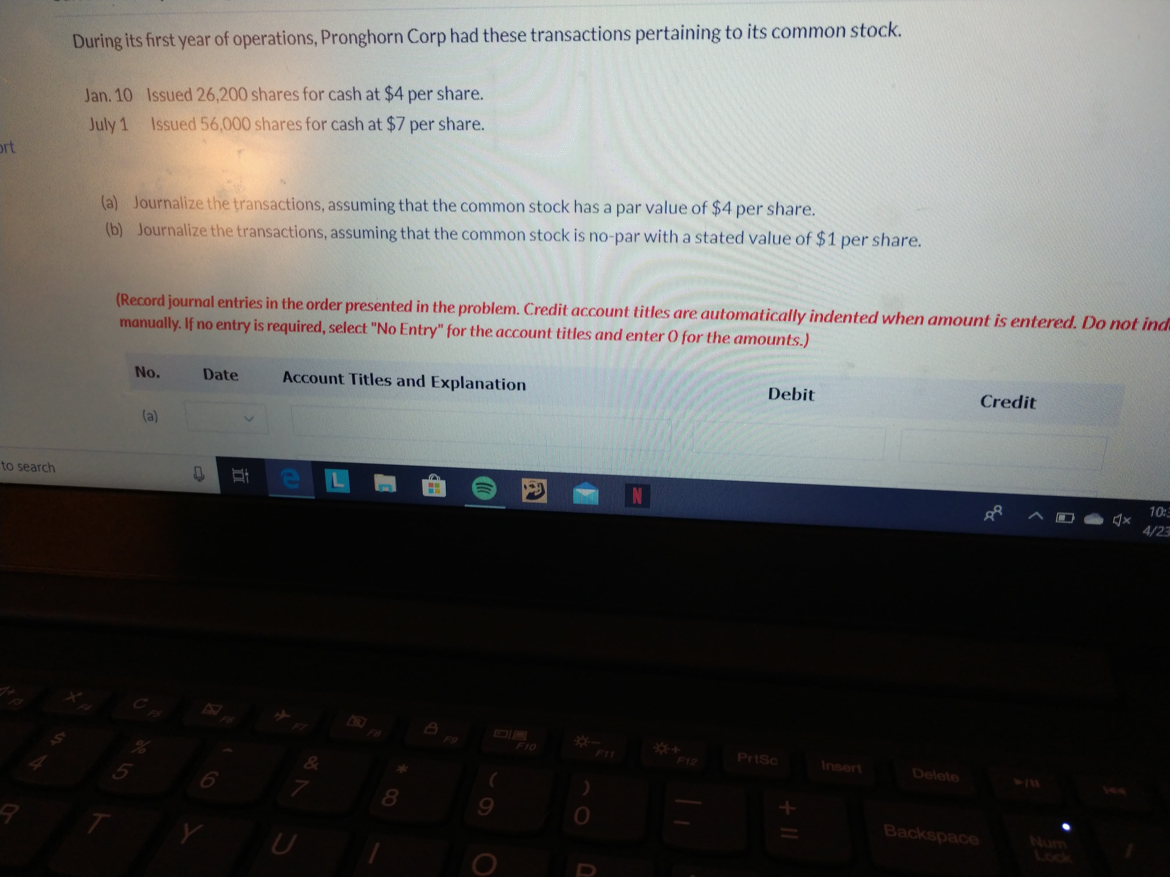 During its first year of operations, Pronghorn Corp had these transactions pertaining to its common stock.
Jan. 10 Issued 26,200 shares for cash at $4 per share.
July 1 Issued 56,000 shares for cash at $7 per share.
ort
(a) Journalize the transactions, assuming that the common stock has a par value of $4 per share.
(b) Journalize the transactions, assuming that the common stock is no-par with a stated value of $1 per share.
(Record journal entries in the order presented in the problem. Credit account titles are automatically indented when amount is entered. Do not ind
manually. If no entry is required, select "No Entry" for the account titles and enter 0 for the amounts.)
Debit
Credit
No.
Date
Account Titles and Explanation
(a)
10:
to search
4/23
F6
*-
F11
***
F8
F9
F10
PrtSc
Insert
F12
Delete
415
ASY
&
8.
Backspace
Num
Lock
II
