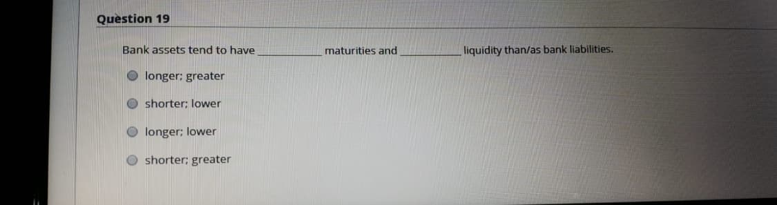 Question 19
Bank assets tend to have
maturities and
liquidity than/as bank liabilities.
O longer; greater
O shorter; lower
longer; lower
shorter; greater
