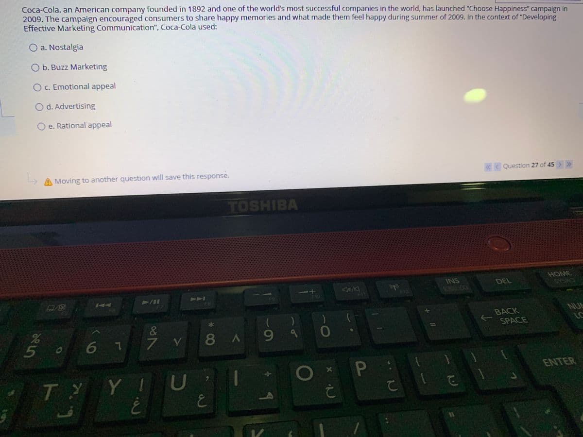 Coca-Cola, an American company founded in 1892 and one of the world's most successful companies in the world, has launched "Choose Happiness" campaign in
2009. The campaign encouraged consumers to share happy memories and what made them feel happy during summer of 2009. In the context of "Developing
Effective Marketing Communication", Coca-Cola used:
O a. Nostalgia
O b. Buzz Marketing
O C. Emotional appeal
O d. Advertising
O e. Rational appeal
A Moving to another question will save this response.
« < Question 27 of 45 > »
TOSHIBA
HOME
INS
DEL
SCROLL LOCK
SYSRO
PAA
F9
F10
F11
F12
F7
F8
BACK
NUL
&
LC
SPACE
67
7 V
8A9
ENTER
TYYIU
て
P
65
