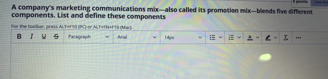 5 points
Save Ans
A company's marketing communications mix-also called its promotion mix-blends five different
components. List and define these components
For the toolbar, press ALT+F10 (PC) or ALT+FN+F10 (Mac).
BIUS
Paragraph
Arial
14px
A v
