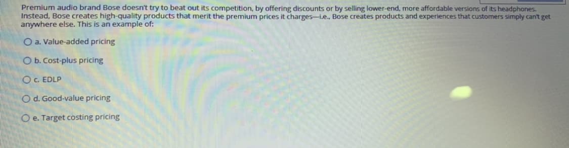 Premium audio brand Bose doesn't try to beat out its competition, by offering discounts or by selling lower-end, more affordable versions of its headphones.
Instead, Bose creates high-quality products that merit the premium prices it charges-i.e., Bose creates products and experiences that customers simply can't get
anywhere else. This is an example of:
O a. Value-added pricing
O b. Cost-plus pricing
OC. EDLP
O d. Good-value pricing
O e. Target costing pricing
