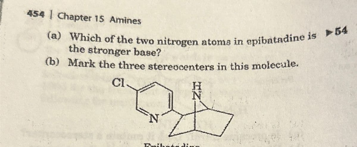 454 | Chapter 15 Amines
(a) Which of the two nitrogen atoms in epibatadine is 54
the stronger base?
(b) Mark the three stereocenters in this molecule.
Cl
H
N
N