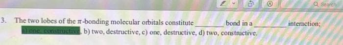 50
3. The two lobes of the -bonding molecular orbitals constitute
bond in a
alone, constructive, b) two, destructive, c) one, destructive, d) two, constructive.
@
Q Search
interaction;