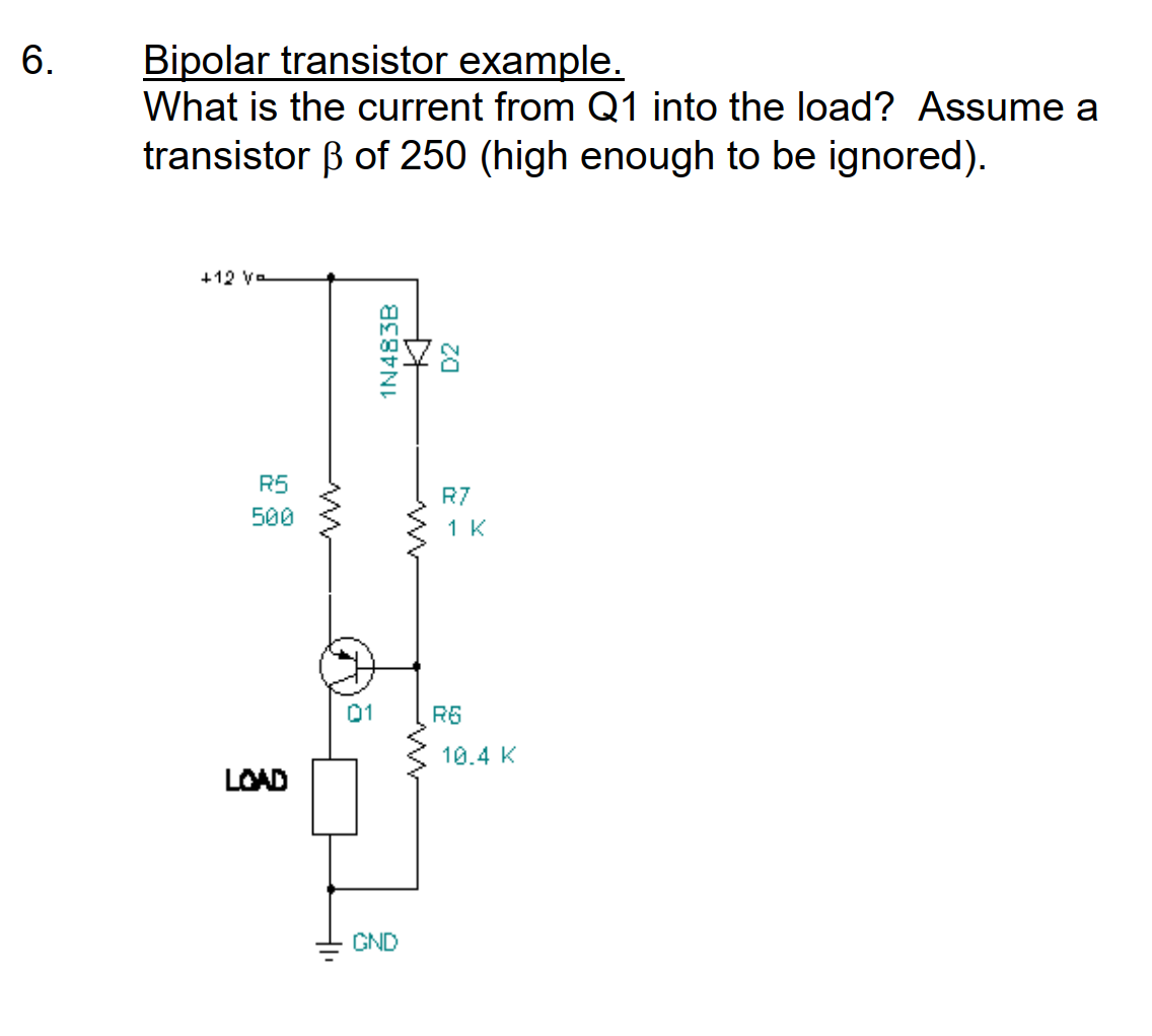 6.
Bipolar transistor example.
What is the current from Q1 into the load? Assume a
transistor ß of 250 (high enough to be ignored).
+12 Va
R5
500
LOAD
01
1N483B
GND
++
D2
R7
1 K
R6
10.4 K