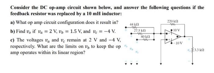 Consider the DC op-amp circuit shown below, and answer the following questions if the
feedback resistor was replaced by a 10 mH inductor:
a) What op amp circuit configuration does it result in?
b) Find v, if va = 2 V, vb = 1.5 V, and vc = -4 V.
c) The voltages va and ve remain at 2 V and -4 V,
respectively. What are the limits on v, to keep the op
amp operates within its linear region?
44 k
ww
27.5 k
de
80 kn
w
220 kn
www
10 V
10 V
3.3 kn