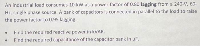 An industrial load consumes 10 kW at a power factor of 0.80 lagging from a 240-V, 60-
Hz, single phase source. A bank of capacitors is connected in parallel to the load to raise
the power factor to 0.95 lagging.
• Find the required reactive power in KVAR.
. Find the required capacitance of the capacitor bank in uF.