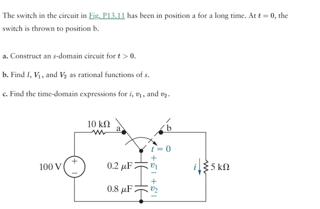 The switch in the circuit in Fig. P13.11 has been in position a for a long time. At t = 0, the
switch is thrown to position b.
a. Construct an s-domain circuit for t > 0.
b. Find I, V₁, and V₂ as rational functions of s.
c. Find the time-domain expressions for i, v₁, and v₂.
100 V
10 ΚΩ
t = 0
0.8 μF
0.2 uF 1
+51 +5I
i/{5 kn