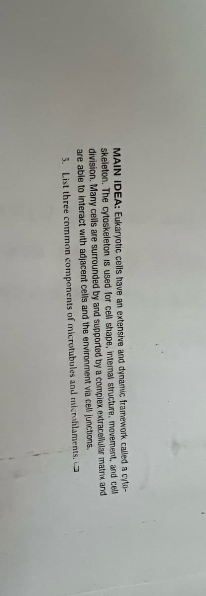 MAIN IDEA: Eukaryotic cells have an extensive and dynamic framework called a cyto-
skeleton. The cytoskeleton is used for cell shape, internal structure, movement, and cell
division. Many cells are surrounded by and supported by a complex extracellular matrix and
are able to interact with adjacent cells and the environment via cell junctions.
5. List three common components of microtubules and microfilaments.