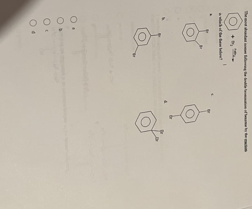 The most abundant isomer following the double bromination of benzene by the reaction
a.
is which of the these below?
b.
Br
+ B₂
b
FeBr
Br
Br
Br
1
CH
C.
d.
Br
Br
Br
Br