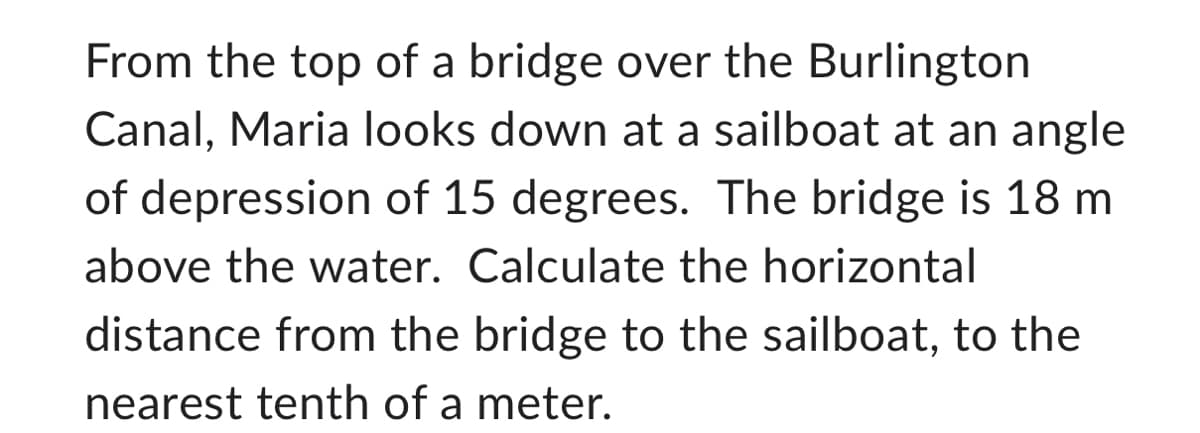 From the top of a bridge over the Burlington
Canal, Maria looks down at a sailboat at an angle
of depression of 15 degrees. The bridge is 18 m
above the water. Calculate the horizontal
distance from the bridge to the sailboat, to the
nearest tenth of a meter.