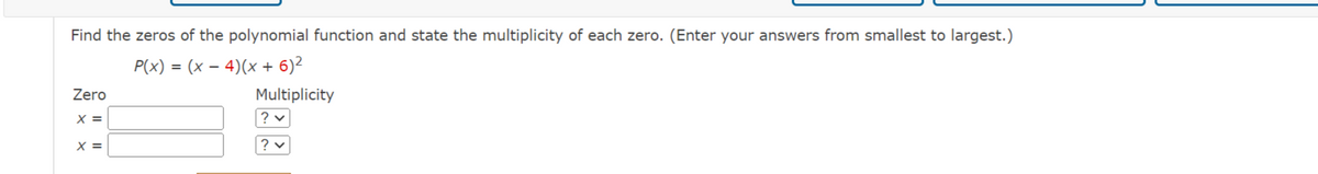 Find the zeros of the polynomial function and state the multiplicity of each zero. (Enter your answers from smallest to largest.)
P(x) = (x - 4)(x + 6)²
Zero
X =
X =
Multiplicity
? v
? v