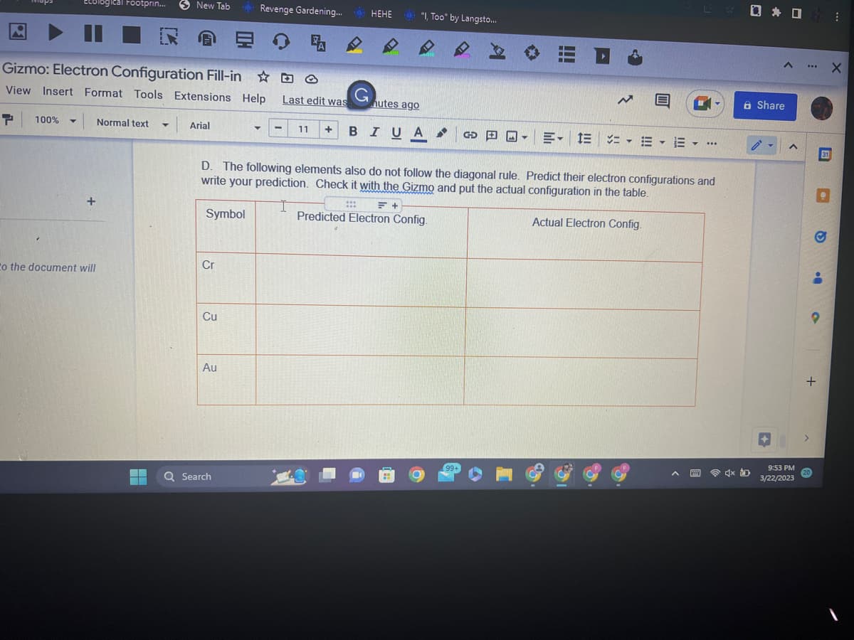 Ecological Footprin...
Gizmo: Electron Configuration Fill-in
View Insert Format Tools Extensions Help
P 100% Y Normal text T
+
to the document will
New Tab +Revenge Gardening...
鬼
EE
7
Arial
Symbol
Cr
Cu
Au
Last edit was
Q Search
11 +
G
HEHE
nutes ago
***
"I, Too" by Langsto...
B I U A
BIUA
GO
99+
Im
IL
I
D.
The following elements also do not follow the diagonal rule. Predict their electron configurations and
write your prediction. Check it with the Gizmo and put the actual configuration in the table.
= +
I
Predicted Electron Config.
Actual Electron Config.
D
N
E-1E =
E
Y
Y ***
* * :
□ □
4x D
A X
Share
A
9:53 PM
3/22/2023
***
>
+
20
31
..
O
..
O
1