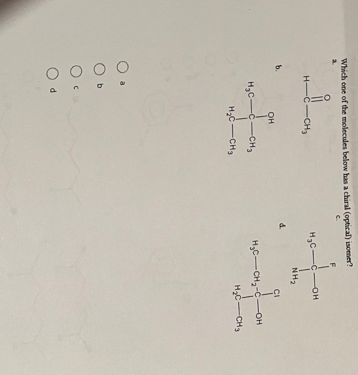 Which one of the molecules below has a chiral (optical) isomer?
a.
C.
b.
H-C
a
H3C-C-CH3
H₂C-CH3
с
-CH3
d
OH
d..
H3C-
F
NH₂
-OH
CI
H3C-CH₂-COH
H₂C-CH3