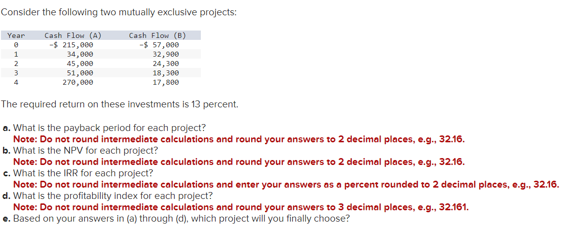 Consider the following two mutually exclusive projects:
Cash Flow (B)
-$ 57,000
32,900
24,300
18,300
17,800
Year
0
1
2
3
4
Cash Flow (A)
-$ 215,000
34,000
45,000
51,000
270,000
The required return on these investments is 13 percent.
a. What is the payback period for each project?
Note: Do not round intermediate calculations and round your answers to 2 decimal places, e.g., 32.16.
b. What is the NPV for each project?
Note: Do not round intermediate calculations and round your answers to 2 decimal places, e.g., 32.16.
c. What is the IRR for each project?
Note: Do not round intermediate calculations and enter your answers as a percent rounded to 2 decimal places, e.g., 32.16.
d. What is the profitability index for each project?
Note: Do not round intermediate calculations and round your answers to 3 decimal places, e.g., 32.161.
e. Based on your answers in (a) through (d), which project will you finally choose?