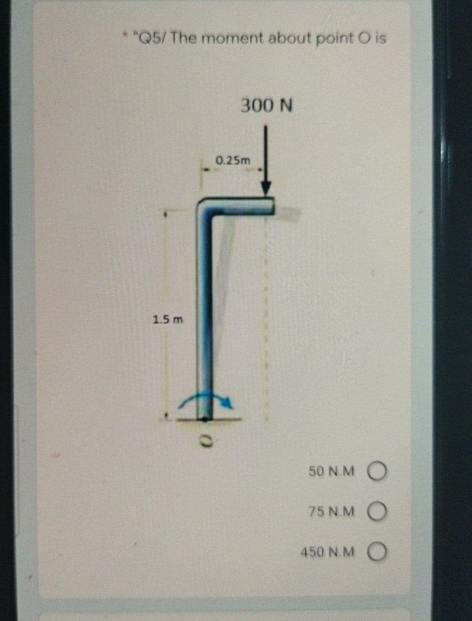 *"Q5/ The moment about point O is
300 N
0.25m
1.5 m
50 N.M O
75 N.M O
450 N.M O
