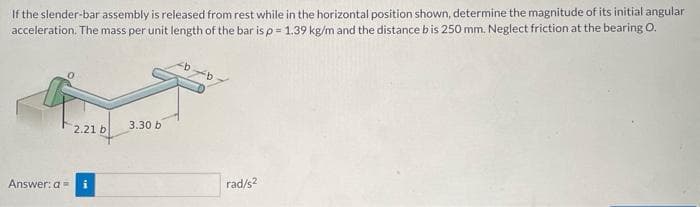 If the slender-bar assembly is released from rest while in the horizontal position shown, determine the magnitude of its initial angular
acceleration. The mass per unit length of the bar is p = 1.39 kg/m and the distance bis 250 mm. Neglect friction at the bearing O.
2.21 b
3.30 b
Answer: a=
i
rad/s?
