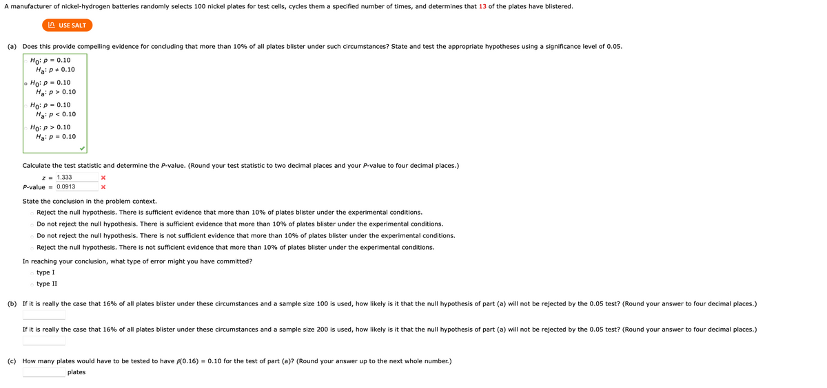 A manufacturer of nickel-hydrogen batteries randomly selects 100 nickel plates for test cells, cycles them a specified number of times, and determines that 13 of the plates have blistered.
n USE SALT
(a) Does this provide compelling evidence for concluding that more than 10% of all plates blister under such circumstances? State and test the appropriate hypotheses using a significance level of 0.05.
Но: р %3D 0.10
Ha: p + 0.10
Ho: p = 0.10
Ha: p > 0.10
Ho: p = 0.10
Ha: p < 0.10
Но: р> 0.10
Ha: p = 0.10
Calculate the test statistic and determine the P-value. (Round your test statistic to two decimal places and your P-value to four decimal places.)
z = 1.333
P-value = 0.0913
State the conclusion in the problem context.
Reject the null hypothesis. There is sufficient evidence that more than 10% of plates blister under the experimental conditions.
o Do not reject the null hypothesis. There is sufficient evidence that more than 10% of plates blister under the experimental conditions.
Do not reject the null hypothesis. There is not sufficient evidence that more than 10% of plates blister under the experimental conditions.
o Reject the null hypothesis. There is not sufficient evidence that more than 10% of plates blister under the experimental conditions.
In reaching your conclusion, what type of error might you have committed?
type I
type II
(b) If it is really the case that 16% of all plates blister under these circumstances and a sample size 100 is used, how likely is it that the null hypothesis of part (a) will not be rejected by the 0.05 test? (Round your answer to four decimal places.)
If it is really the case that 16% of all plates blister under these circumstances and a sample size 200 is used, how likely is it that the null hypothesis of part (a) will not be rejected by the 0.05 test? (Round your answer to four decimal places.)
(c) How many plates would have to be tested to have B(0.16) = 0.10 for the test of part (a)? (Round your answer up to the next whole number.)
plates
