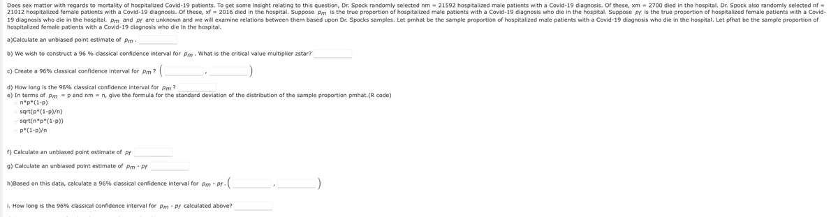 Does sex matter with regards to mortality of hospitalized Covid-19 patients. To get some insight relating to this question, Dr. Spock randomly selected nm = 21592 hospitalized male patients with a Covid-19 diagnosis. Of these, xm = 2700 died in the hospital. Dr. Spock also randomly selected nf =
21012 hospitalized female patients with a Covid-19 diagnosis. Of these, xf = 2016 died in the hospital. Suppose Pm is the true proportion of hospitalized male patients with a Covid-19 diagnosis who die in the hospital. Suppose pf is the true proportion of hospitalized female patients with a Covid-
19 diagnosis who die in the hospital. Pm and pf are unknown and we will examine relations between them based upon Dr. Spocks samples. Let pmhat be the sample proportion of hospitalized male patients with a Covid-19 diagnosis who die in the hospital. Let pfhat be the sample proportion of
hospitalized female patients with a Covid-19 diagnosis who die in the hospital.
a)Calculate an unbiased point estimate of Pm ·
b) We wish to construct a 96 % classical confidence interval for pm . What is the critical value multiplier zstar?
c) Create a 96% classical confidence interval for pm ?
d) How long is the 96% classical confidence interval for Pm ?
e) In terms of Pm = p and nm = n, give the formula for the standard deviation of the distribution of the sample proportion pmhat.(R code)
o n*p*(1-p)
sqrt(p*(1-p)/n)
o sqrt(n*p*(1-p))
p*(1-p)/n
f) Calculate an unbiased point estimate of pf
g) Calculate an unbiased point estimate of pm - Pf
h)Based on this data, calculate a 96% classical confidence interval for Pm - Pf -
i. How long is the 96% classical confidence interval for Pm - Pf calculated above?
