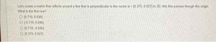 Let's create a matrix that reflects around a line that is perpendicular to the vector n = [0.375, 0.927] in 2D, this line passes though the origin
What is the first row?
O 10.719,0 6961
O 1-0.719, 0.696]
[0.719,-0.696]
O (0.375, 0.927)