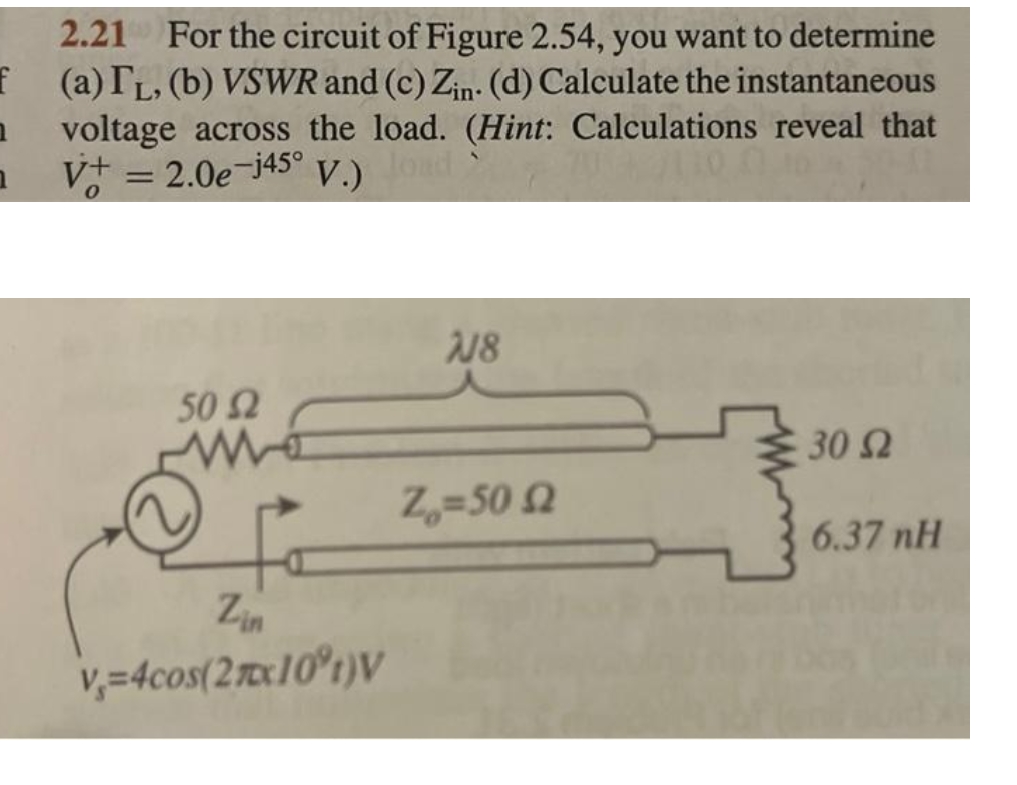2.21 For the circuit of Figure 2.54, you want to determine
f (a) IL, (b) VSWR and (c) Zin. (d) Calculate the instantaneous
1 voltage across the load. (Hint: Calculations reveal that
nV+ = 2.0e-j45°
V.)
load
50 52
Zin
v=4cos(27x10°t)V
718
Z=50 £2
30 S2
6.37 nH